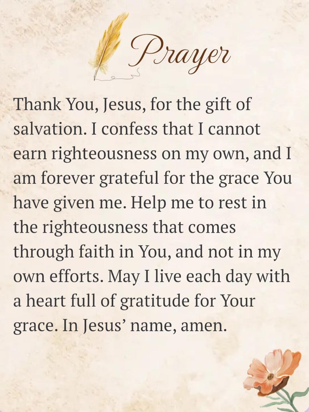 Prayer
Thank You, Jesus, for the gift of salvation. I confess that I cannot earn righteousness on my own, and I am forever grateful for the grace You have given me. Help me to rest in the righteousness that comes through faith in You, and not in my own efforts. May I live each day with a heart full of gratitude for Your grace. In Jesus' name, amen.