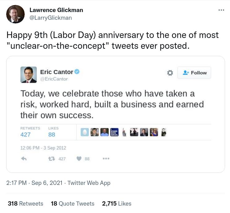 Lawrence Glickman LarryGlickman Happy 9th Labor Day anniversary to the one of most unclear on the concept tweets ever posted Eric Cantor 2 Follow h EricCantor Today we celebrate those who have taken a risk worked hard built a business and earned their own success w27 88 L T 217 PM Sep 6 2021 Twitter Web App 318 Retweets 18 Quote Tweets 2715 Likes