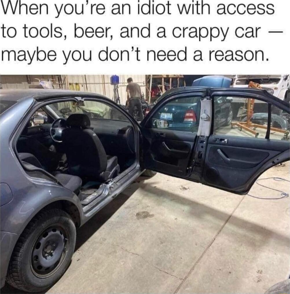 VWhen you re an idiot with access to tools beer and a crappy car maybe you dont need a reason
