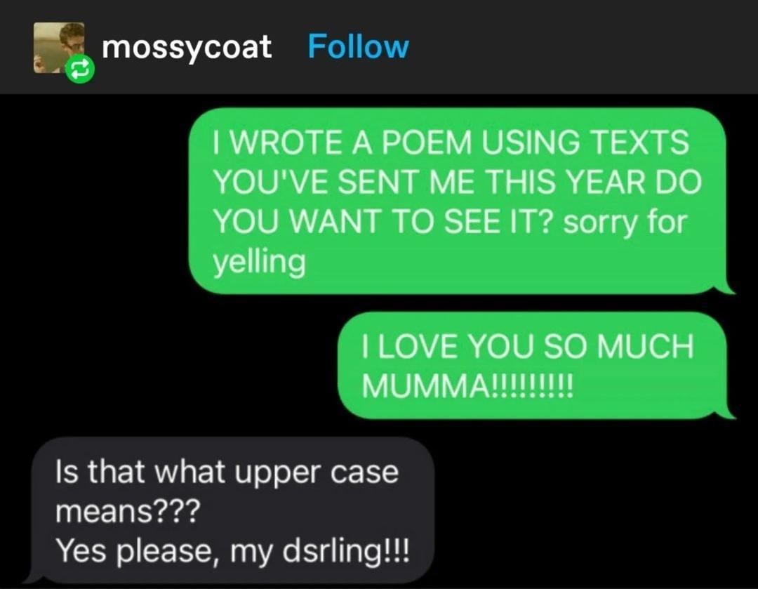 E mossycoat WROTE A POEM USING TEXTS YOUVE SENT ME THIS YEAR DO YOU WANT TO SEE IT sorry for yelling ILOVE YOU SO MUCH MUMMAR11tE Is that what upper case means Yes please my dsrling