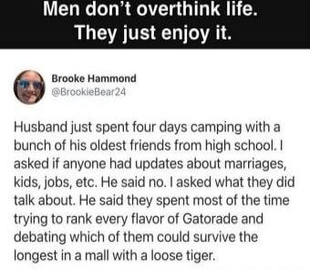 Men don't overthink life. They just enjoy it.

Husband just spent four days camping with a bunch of his oldest friends from high school. I asked if anyone had updates about marriages, kids, jobs, etc. He said no. I asked what they did talk about. He said they spent most of the time trying to rank every flavor of Gatorade and debating which of them 