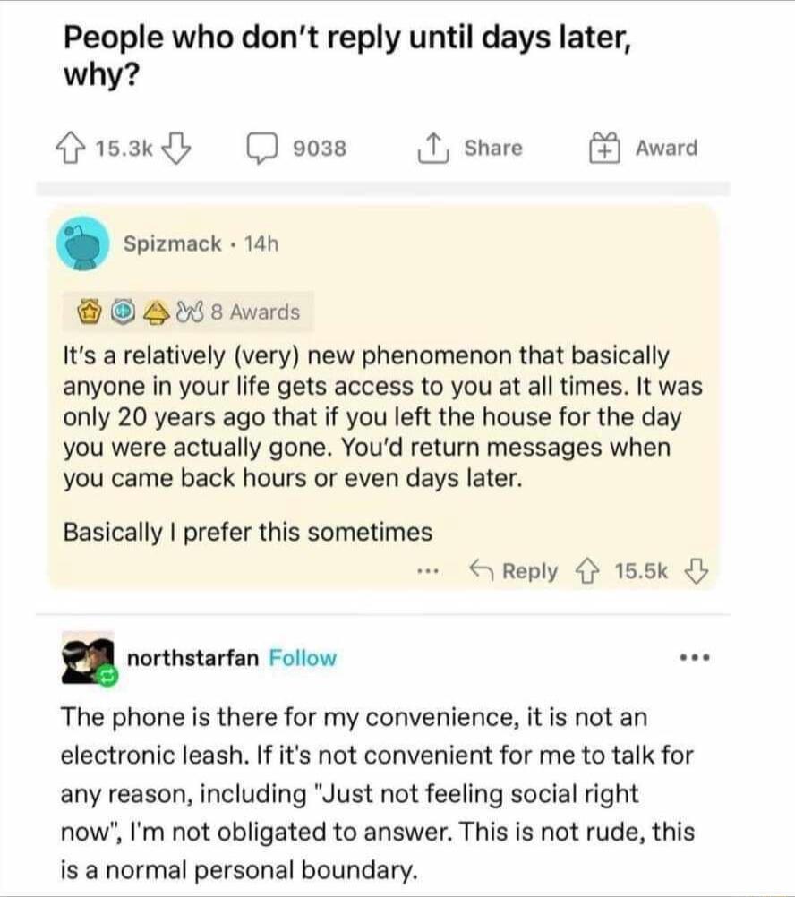 People who dont reply until days later why Ok Dooss 1 share st 88 Awards Is a relatively very new phenomenon that basically anyone in your life gets access to you at all times It was only 20 years ago that if you left the house for the day you were actually gone Youd return messages when you came back hours o even days later ward Basically prefer this sometimes Reply 4 155k n northstarfan Follow T