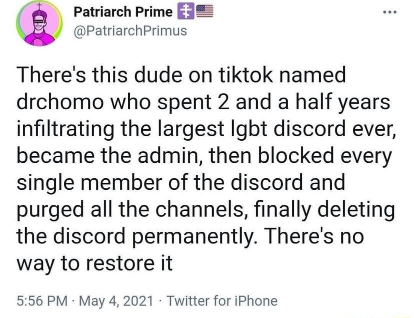 e Patriarch Prime E32 PatriarchPrimus Theres this dude on tiktok named drchomo who spent 2 and a half years infiltrating the largest Igbt discord ever became the admin then blocked every single member of the discord and purged all the channels finally deleting the discord permanently Theres no way to restore it 556 PM May 4 2021 Twitter for iPhone