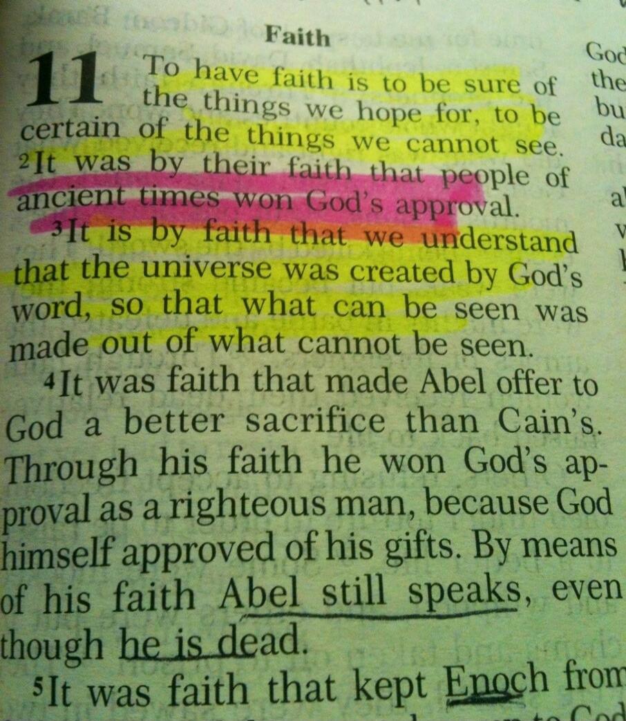Faith. To have faith is to be sure of the things we hope for, to be certain of the things we cannot see. It was by their faith that people of ancient times won God's approval. It is by faith that we understand that the universe was created by God's word, so that what can be seen was made out of what cannot be seen. It was faith that made Abel offer