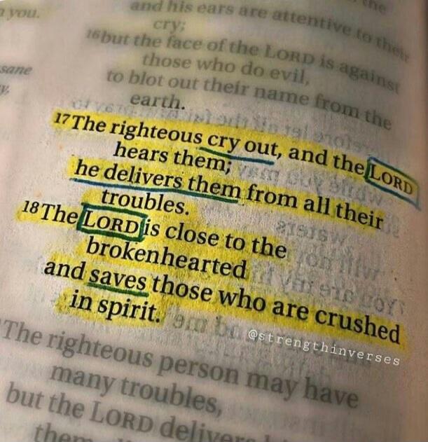 The righteous cry out, and the LORD hears them; he delivers them from all their troubles. The LORD is close to the brokenhearted and saves those who are crushed in spirit.