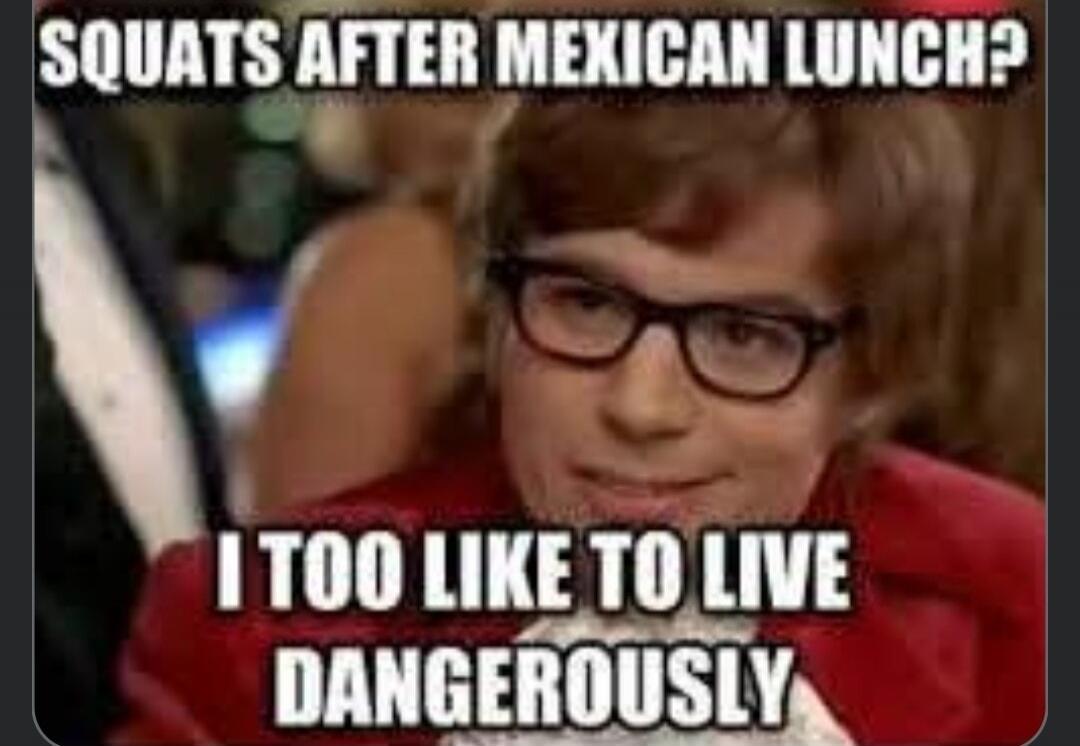 SQUATS AFTER MEXICAN LUNCH? I TOO LIKE TO LIVE DANGEROUSLY