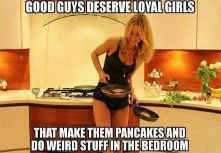 GOOD GUYS DESERVE LOYAL GIRLS THAT MAKE THEM PANCAKES AND DO WEIRD STUFF IN THE BEDROOM