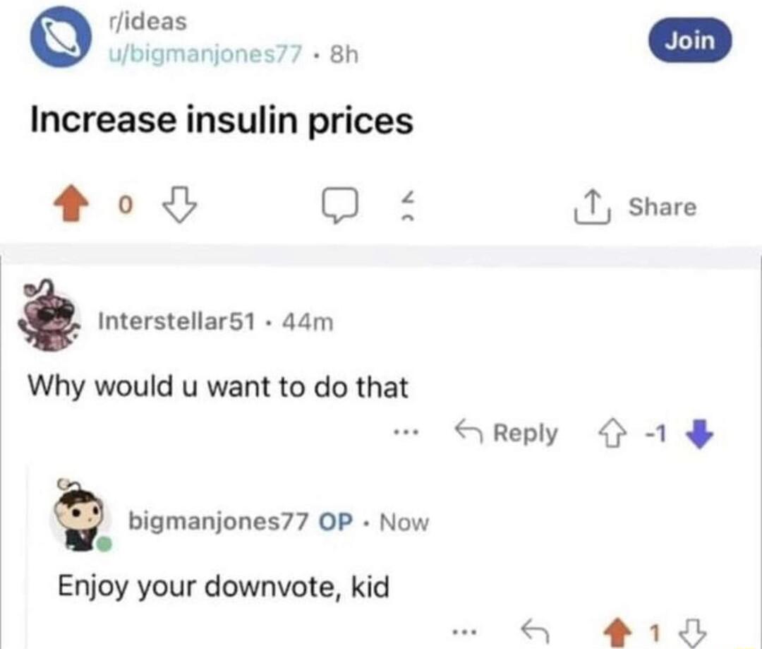 rlideas Jbigmanjones77 8h Increase insulin prices 00 3 1 share Interstellar1 44m Why would u want to do that SReply bigmanjones77 OP Now lo Enjoy your downvote kid 1 8
