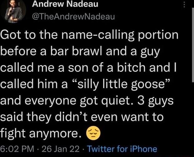 Andrew Nadeau L CIL RGN ELEET Got to the name calling portion before a bar brawl and a guy called me a son of a bitch and called him a silly little goose CYale WEAVETVeTa I Tol o VI T MR DV SE 1o RaTAeTo018 AEIVETo RV 1 o fight anymore 602 PM 26 Jan 22 Twitter for iPhone