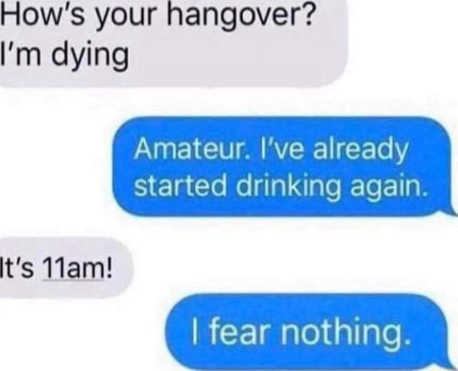 Hows your hangover m dying ts 11am fear nothing t 4 N