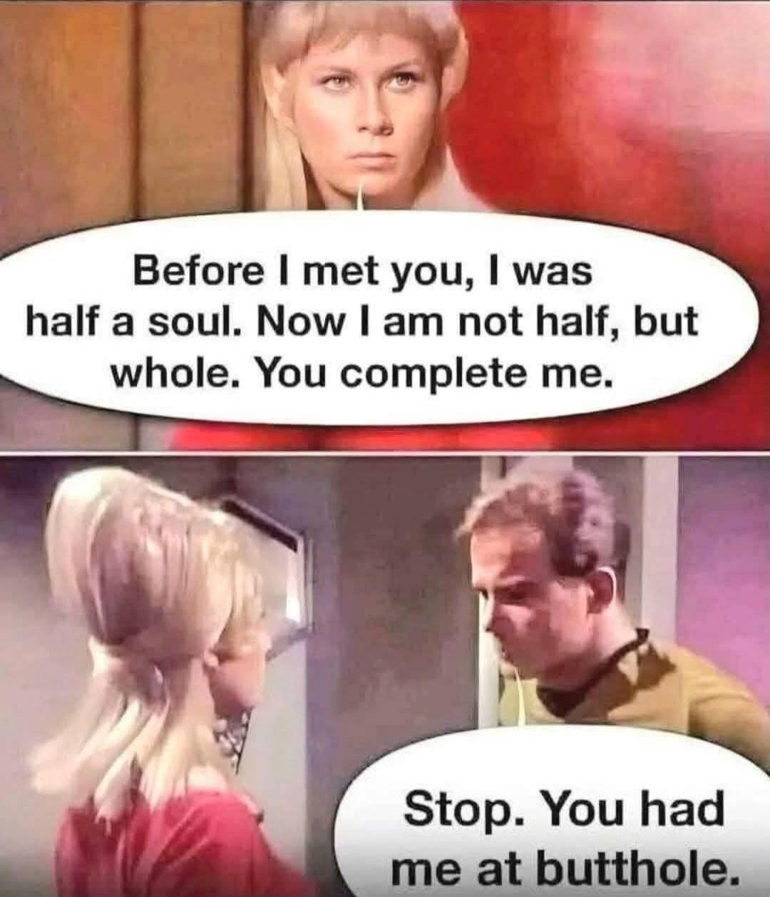 Before I met you, I was half a soul. Now I am not half, but whole. You complete me.
Stop. You had me at butthole.