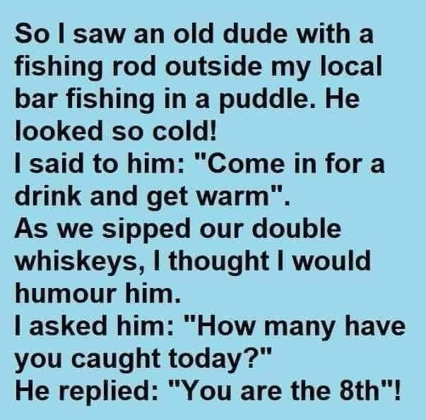 So saw an old dude with a fishing rod outside my local bar fishing in a puddle He looked so cold said to him Come in for a drink and get warm As we sipped our double whiskeys thought would humour him asked him How many have you caught today He replied You are the 8th