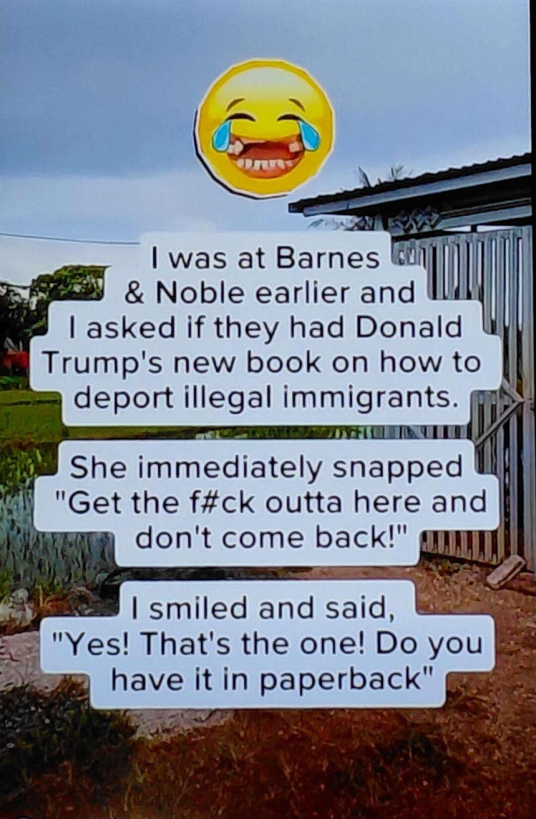 I was at Barnes & Noble earlier and I asked if they had Donald Trump's new book on how to deport illegal immigrants. She immediately snapped 