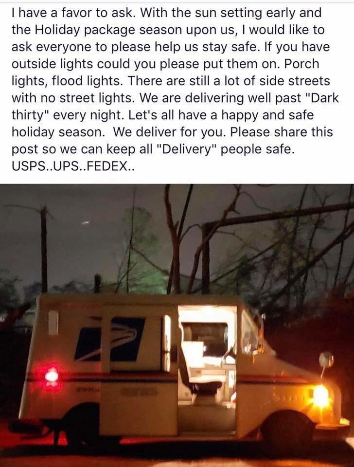 I have a favor to ask With the sun setting early and the Holiday package season upon us would like to ask everyone to please help us stay safe If you have outside lights could you please put them on Porch lights flood lights There are still a lot of side streets with no street lights We are delivering well past Dark thirty every night Lets all have a happy and safe holiday season We deliver for yo