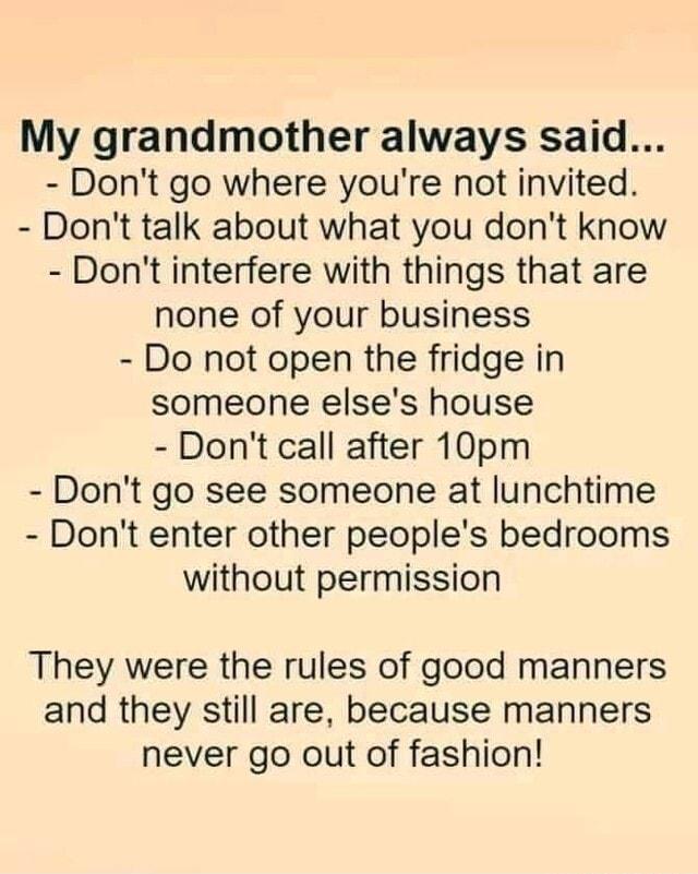 My grandmother always said Dont go where youre not invited Dont talk about what you dont know Dont interfere with things that are none of your business Do not open the fridge in someone elses house Dont call after 10pm Dont go see someone at lunchtime Dont enter other peoples bedrooms without permission They were the rules of good manners and they still are because manners never go out of fashion