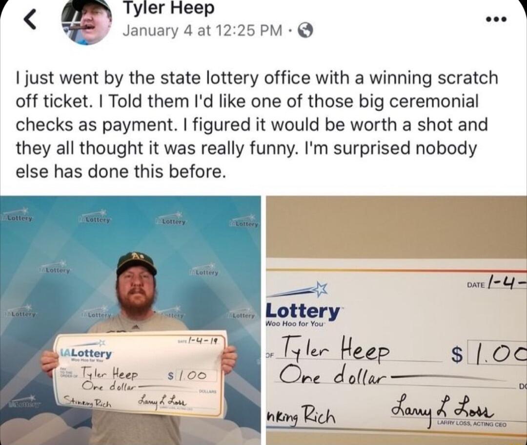 Tyler Heep January 4 at 1225 PM I just went by the state lottery office with a winning scratch off ticket Told them Id like one of those big ceremonial checks as payment figured it would be worth a shot and they all thought it was really funny Im surprised nobody else has done this before et Yy o l l L v Lottery v yler Heep Ore doltsr Tic foor 51 A i B Aite