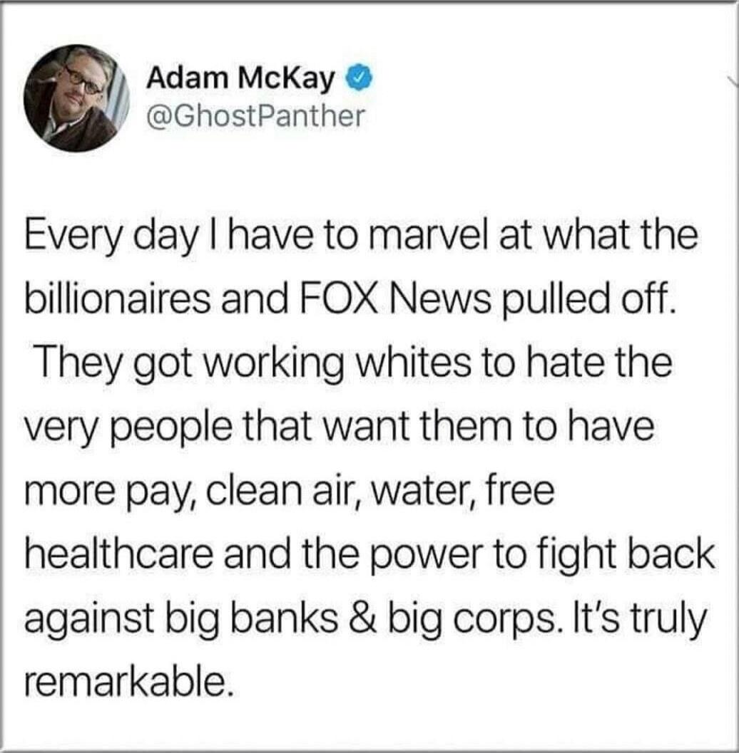 Adam McKay @GhostPanther Every day I have to marvel at what the billionaires and FOX News pulled off. They got working whites to hate the very people that want them to have more pay, clean air, water, free healthcare and the power to fight back against big banks & big corps. It's truly remarkable.
