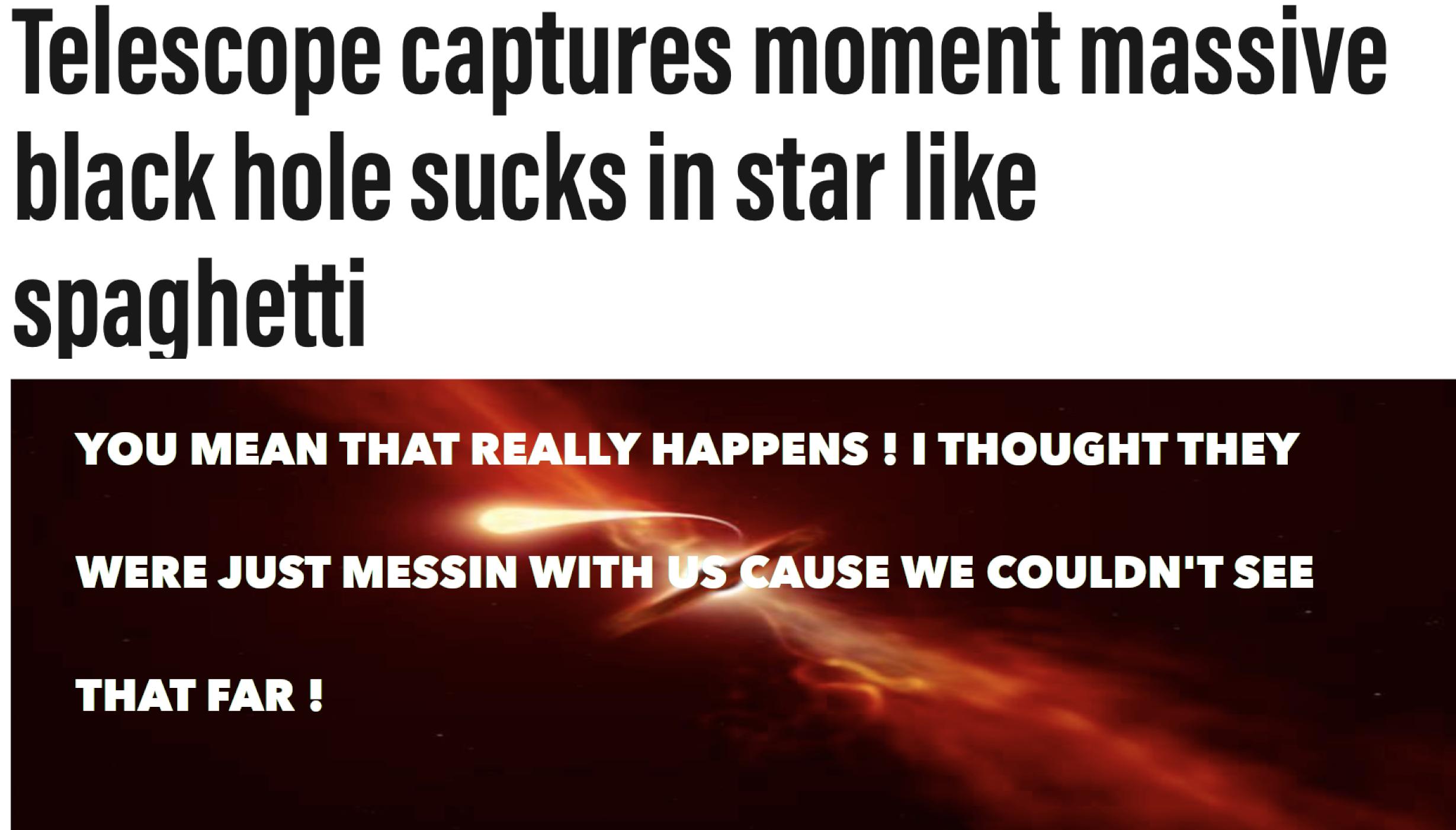 Telescope captures moment massive black hole sucks in star like spaghetti YOU MEAN THAT REALLY HAPPENS THOUGHT THEY WERE JUST MESSIN WITH SBAUSE WE COULDNT SEE THATFAR
