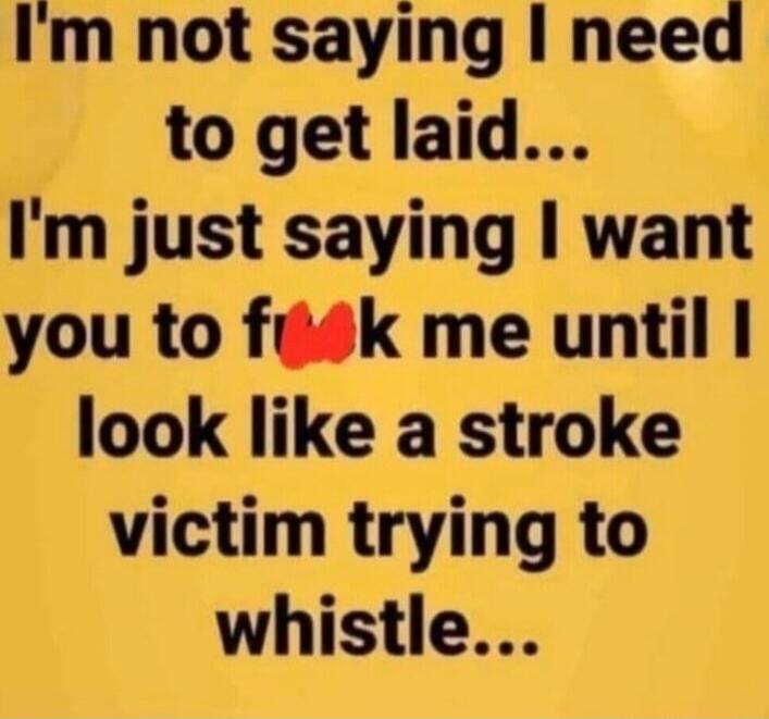 I'm not saying I need to get laid... I'm just saying I want you to fuck me until I look like a stroke victim trying to whistle...
