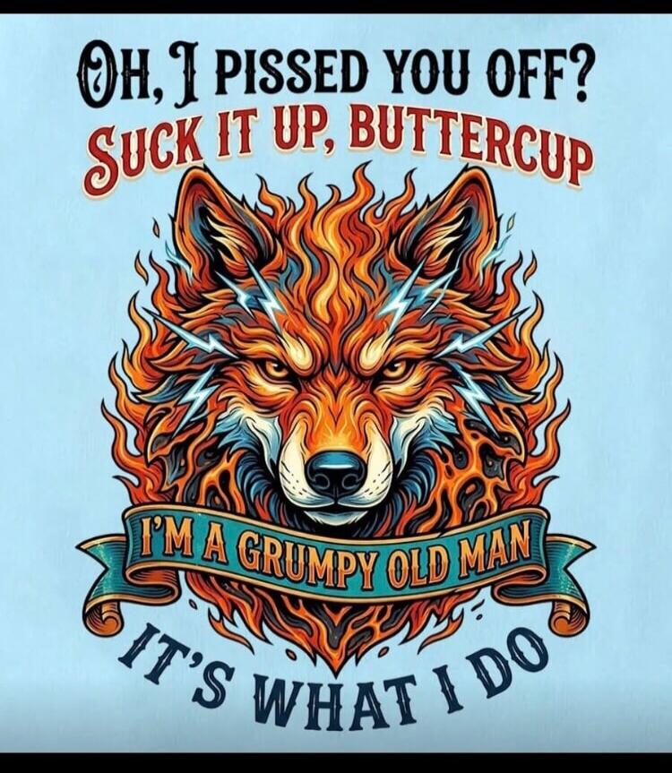 Oh, I PISSED YOU OFF? SUCK IT UP, BUTTERCUP I'M A GRUMPY OLD MAN IT'S WHAT I DO