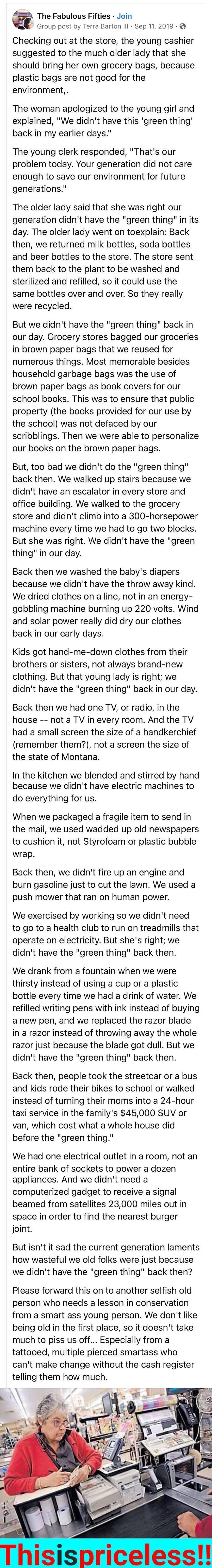 The Fabulous Fifties Join Group post by Terra Barton IIl Sep 11 2019 Checking out at the store the young cashier suggested to the much older lady that she should bring her own grocery bags because plastic bags are not good for the environment The woman apologized to the young girl and explained We didnt have this green thing back in my earlier days The young clerk responded Thats our problem today