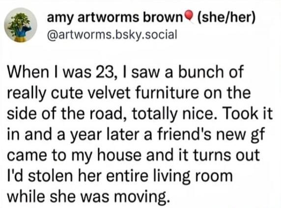 amy artworms brown (she/her) @artworms.bsky.social When I was 23, I saw a bunch of really cute velvet furniture on the side of the road, totally nice. Took it in and a year later a friend's new gf came to my house and it turns out I'd stolen her entire living room while she was moving.