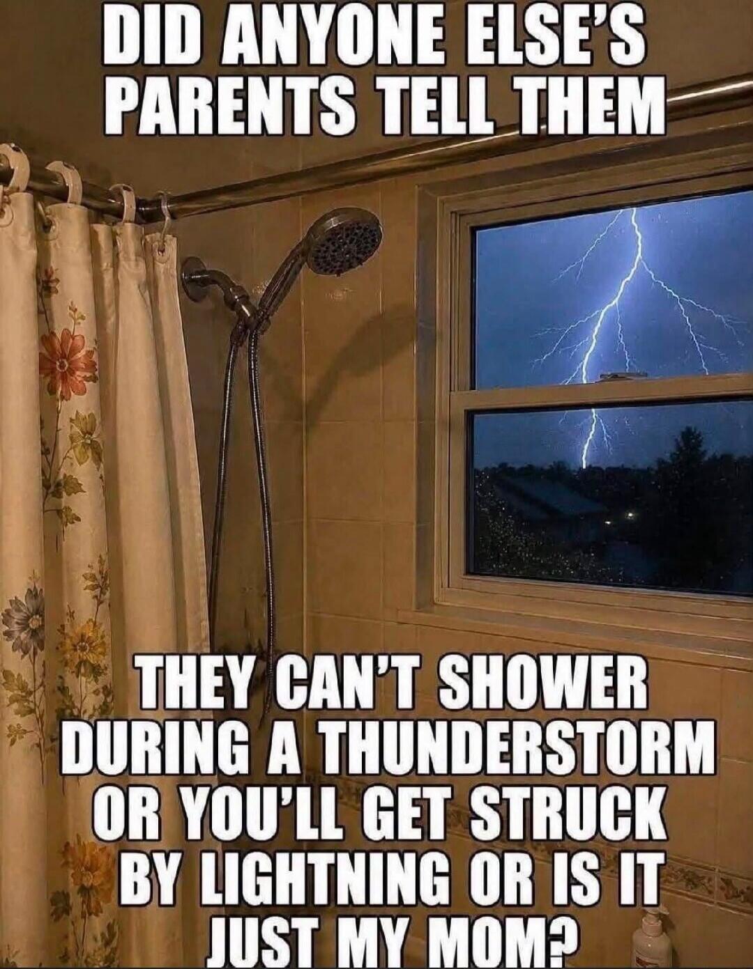 DID ANYONE ELSE'S PARENTS TELL THEM THEY CAN'T SHOWER DURING A THUNDERSTORM OR YOU'LL GET STRUCK BY LIGHTNING OR IS IT JUST MY MOM?