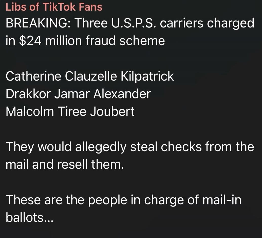 Libs of TikTok Fans BREAKING: Three U.S.P.S. carriers charged in $24 million fraud scheme Catherine Clauzelle Kilpatrick Drakkor Jamar Alexander Malcolm Tiree Joubert They would allegedly steal checks from the mail and resell them. These are the people in charge of mail-in ballots...