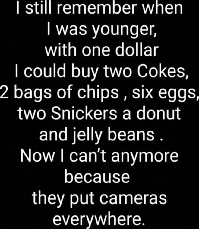 I still remember when I was younger, with one dollar I could buy two Cokes, 2 bags of chips, six eggs, two Snickers a donut and jelly beans. Now I can’t anymore because they put cameras everywhere.