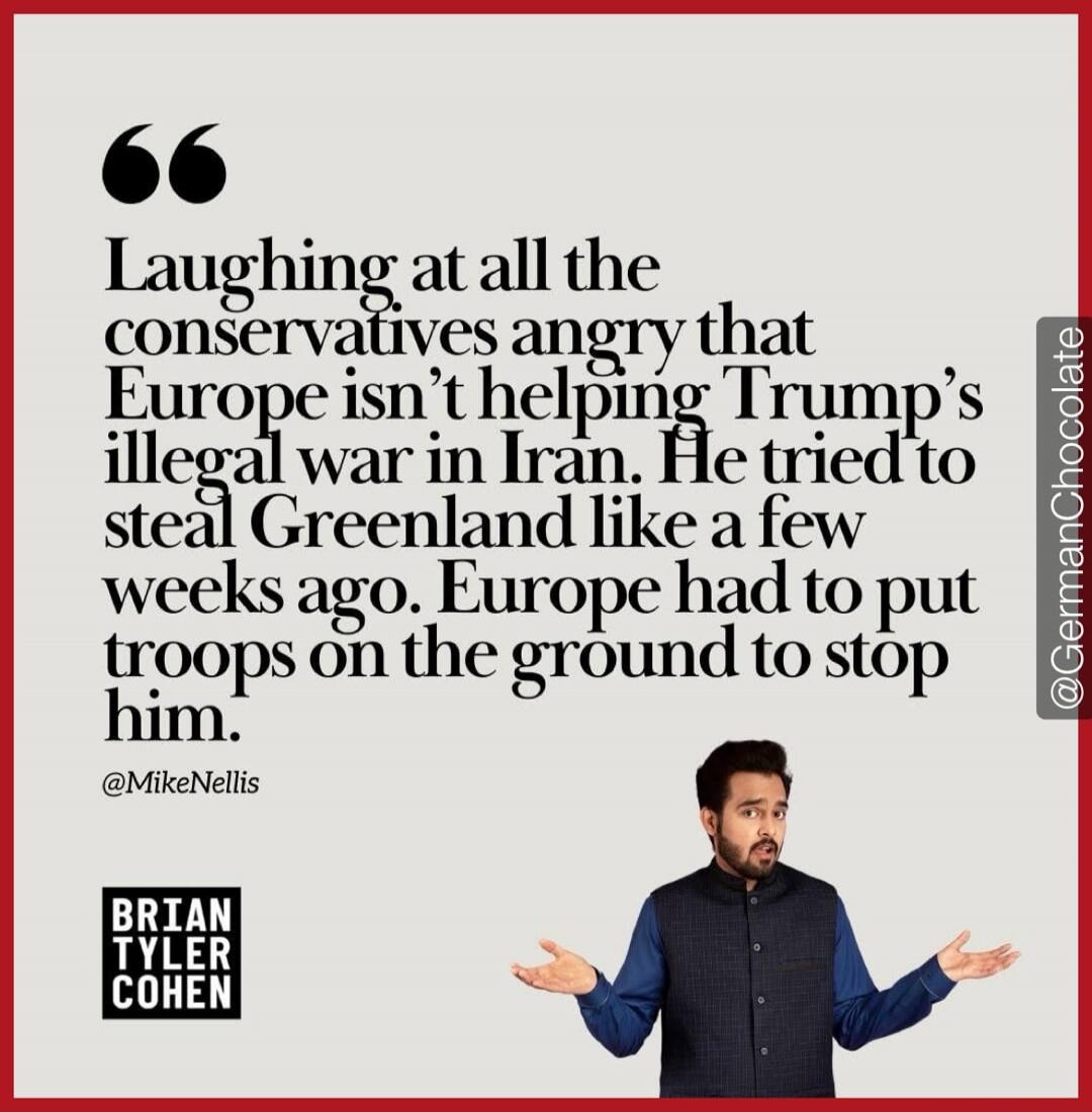 Laughing at all the conservatives angry that Europe isn't helping Trump's illegal war in Iran. He tried to steal Greenland like a few weeks ago. Europe had to put troops on the ground to stop him. @MikeNellis BRIAN TYLER COHEN @GermanChocolate