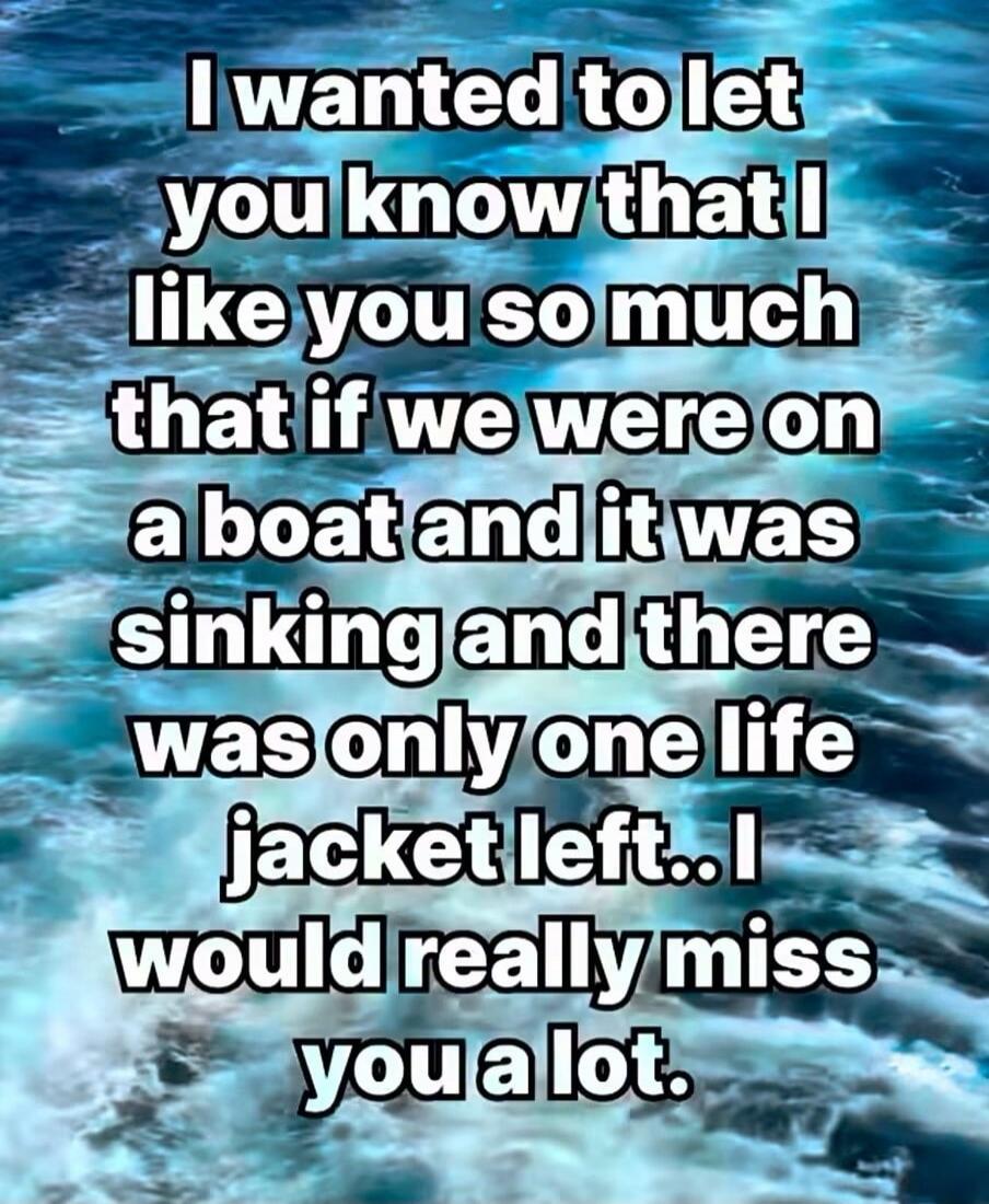 I wanted to let you know that I like you so much that if we were on a boat and it was sinking and there was only one life jacket left.. I would really miss you a lot.