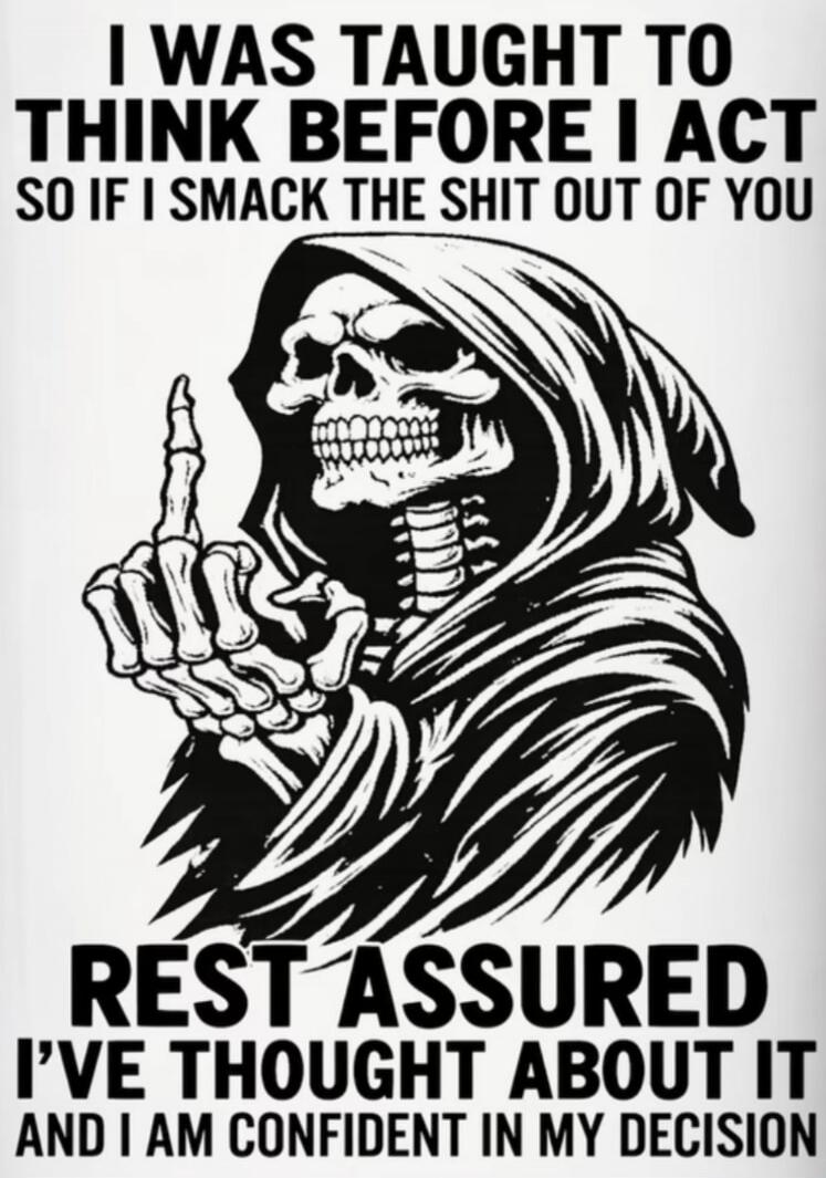 I WAS TAUGHT TO THINK BEFORE I ACT SO IF I SMACK THE SHIT OUT OF YOU REST ASSURED I'VE THOUGHT ABOUT IT AND I AM CONFIDENT IN MY DECISION
