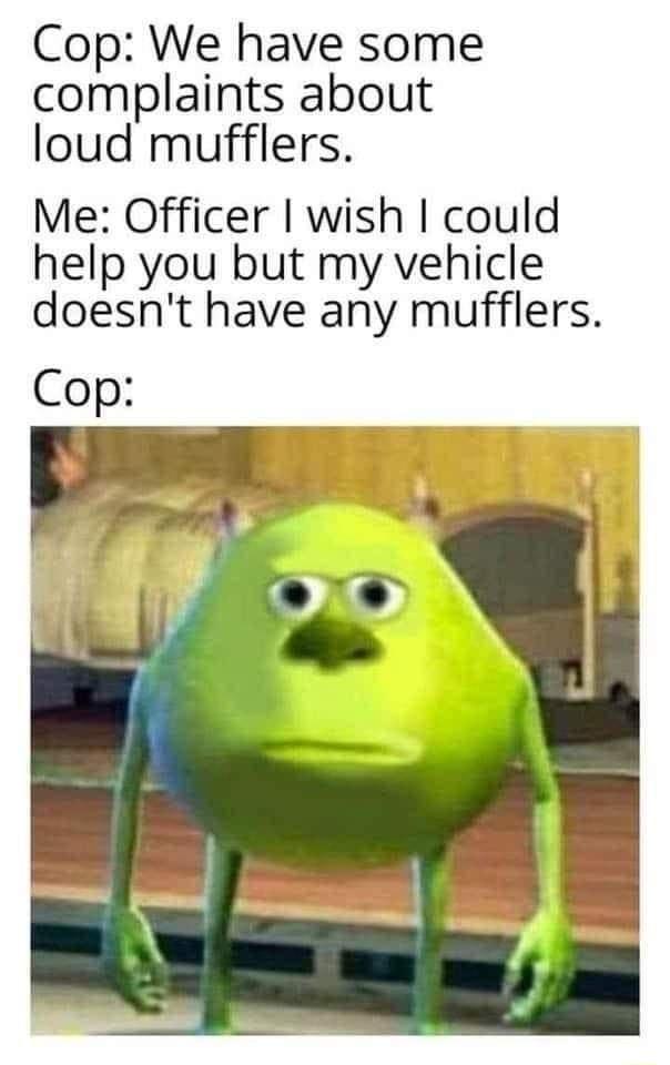 Cop We have some complaints about loud mufflers Me Officer wish could help you but my vehicle doesnt have any mufflers Cop