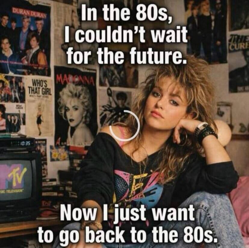 In the 80s, I couldn't wait for the future. Now I just want to go back to the 80s. DURAN DURAN. WHO'S THAT GIRL. MADONNA. THE CURE. MTV.
