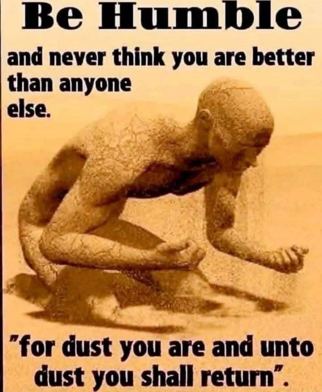 Be Humble and never think you are better than anyone else. 