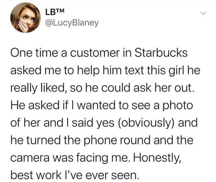 LB LucyBlaney One time a customer in Starbucks asked me to help him text this girl he really liked so he could ask her out He asked if wanted to see a photo of her and said yes obviously and he turned the phone round and the camera was facing me Honestly best work Ive ever seen