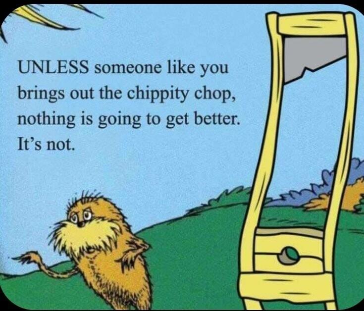 UNLESS someone like you brings out the chippity chop nothing is going to get better Its not