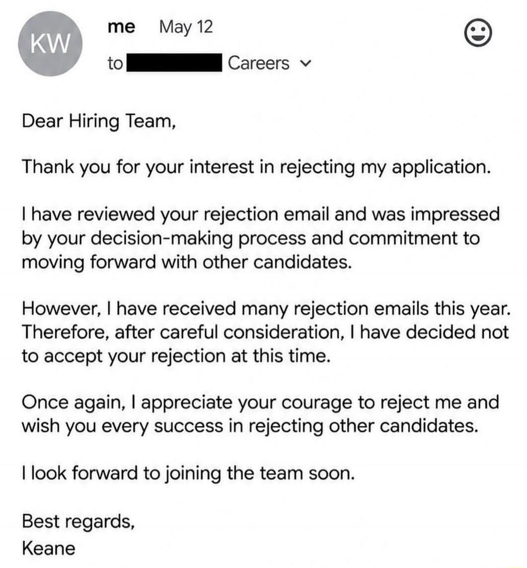 KW me May 12 to Careers Dear Hiring Team, Thank you for your interest in rejecting my application. I have reviewed your rejection email and was impressed by your decision-making process and commitment to moving forward with other candidates. However, I have received many rejection emails this year. Therefore, after careful consideration, I have dec