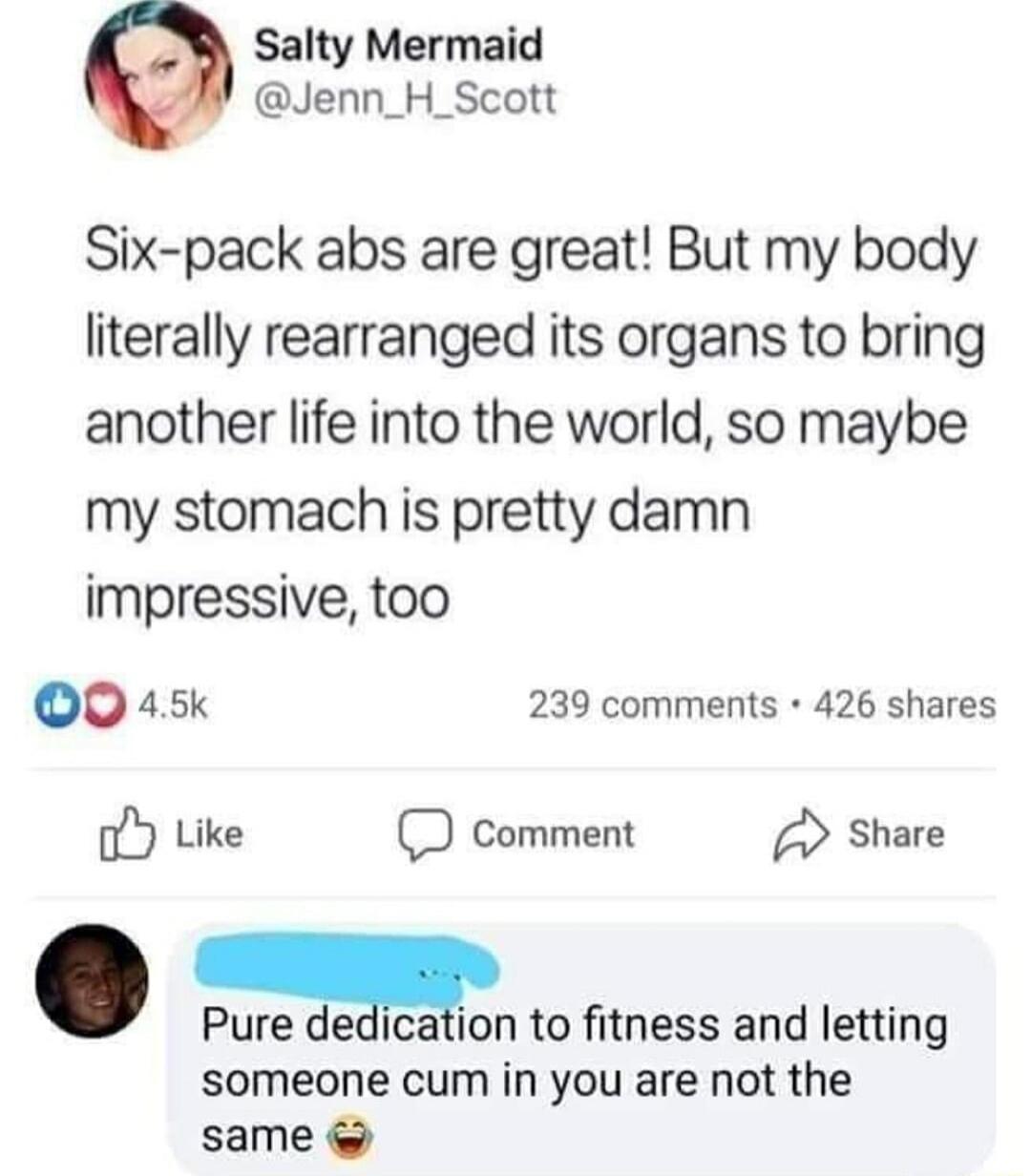Salty Mermaid Jenn_H_Scott Six pack abs are great But my body literally rearranged its organs to bring another life into the world so maybe my stomach is pretty damn impressive too Q0 45k 239 comments 426 shares oY Like D comment Share Pure delcallon to fitness and letting someone cum in you are not the same