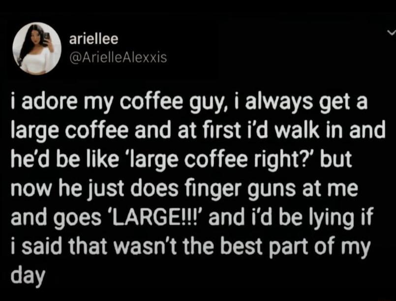 Foe R i adore my coffee guy i always get a large coffee and at first id walk in and hed be like large coffee right but now he just does finger guns at me and goes LARGE and id be lying if EET R EN R S GEL S E T e Y day