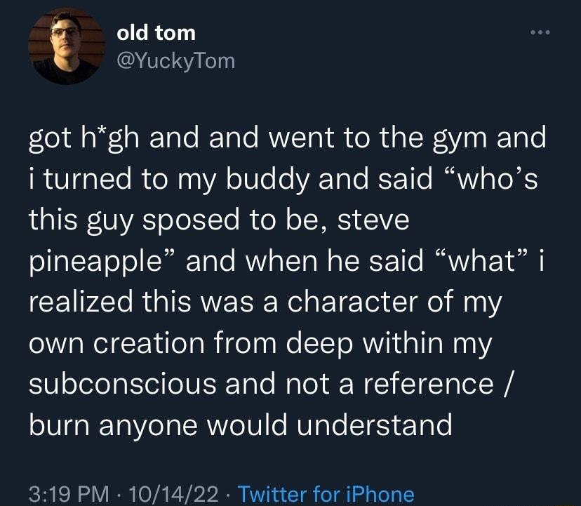old tom YuckyTom got hgh and and went to the gym and RO It R e 30 o07e o VAT oTe RoETTo IV g To XS LIS VYAToToTe RUeN o SIS 51 pineapple and when he said what i CEIPAT RGN ET o Il 102 own creation from deep within my subconscious and not a reference burn anyone would understand 319 PM 101422 Twitter for iPhone