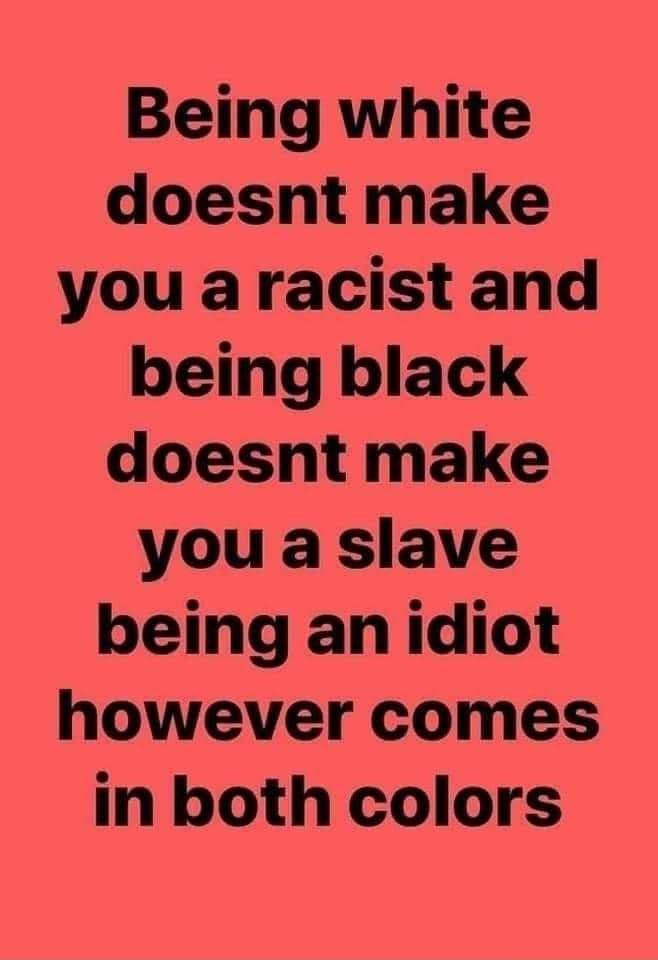 Being white doesnt make you aracist and being black doesnt make you a slave being an idiot however comes in both colors