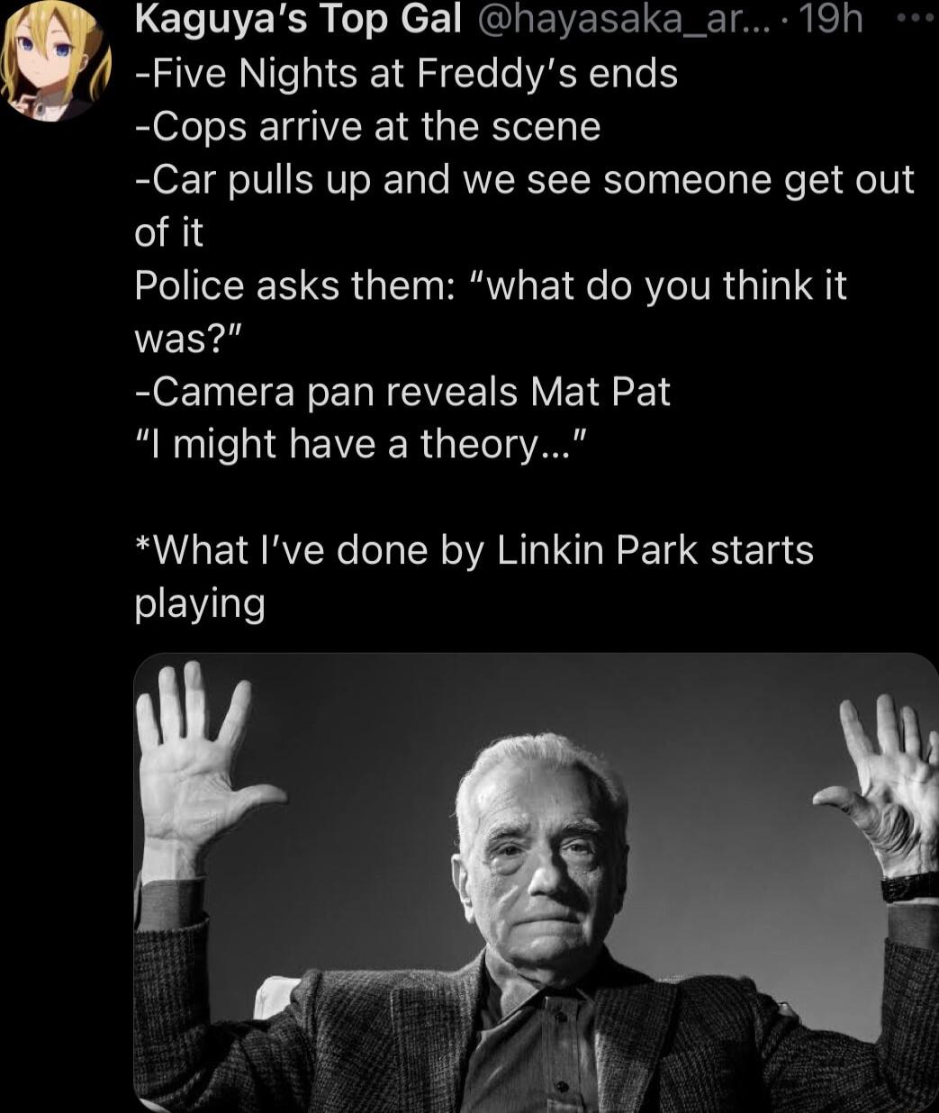 LEINERSE R ek RGIRENEEELCIEINNEN Sl Five Nights at Freddys ends Cops arrive at the scene Car pulls up and we see someone get out of it Police asks them what do you think it was R EIE R EL NV B VETEE I might have a theory What Ive done by Linkin Park starts SIEWI o
