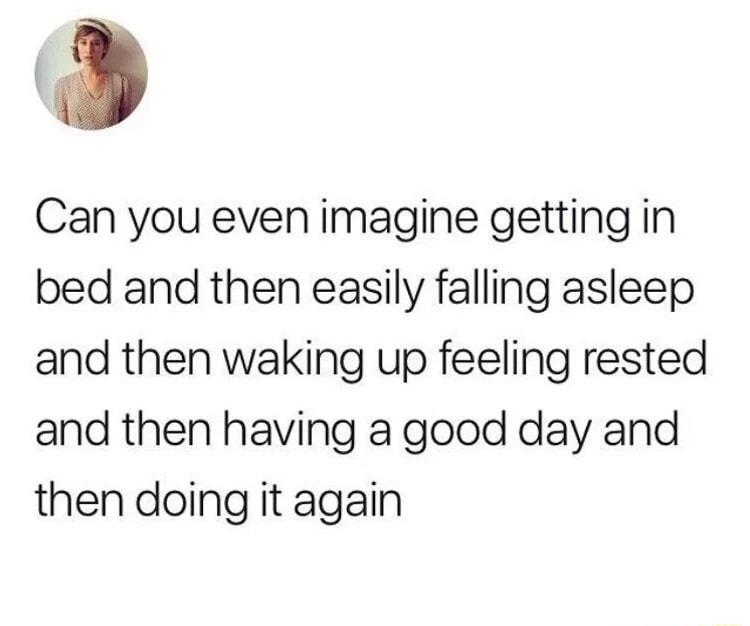 Can you even imagine getting in bed and then easily falling asleep and then waking up feeling rested and then having a good day and then doing it again