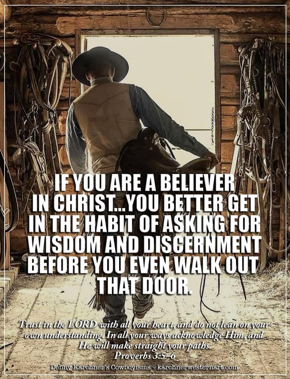 IF YOU ARE A BELIEVER IN CHRIST... YOU BETTER GET IN THE HABIT OF ASKING FOR WISDOM AND DISCERNMENT BEFORE YOU EVEN WALK OUT THAT DOOR. Trust in the LORD with all your heart, and do not lean on your own understanding. In all your ways acknowledge Him, and He will make straight your paths. Proverbs 3:5-6 Denny Karchner's Cowboyisms karchnerwesternar
