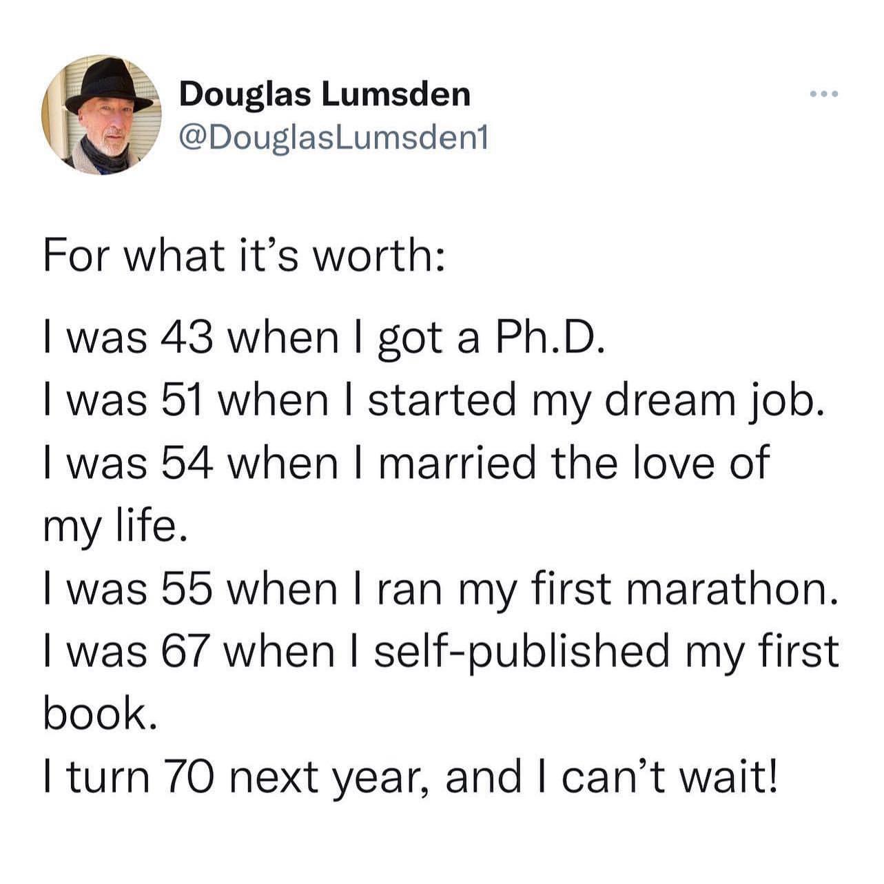 f Douglas Lumsden DouglasLumsdent For what its worth was 43 when got a PhD was 51 when started my dream job was 54 when married the love of my life was 55 when ran my first marathon was 67 when self published my first book turn 70 next year and cant wait