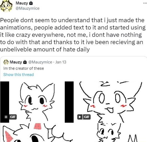 People dont seem to understand that i just made the animations people added text to it and started using it like crazy everywhere not me i dont have nothing to do with that and thanks to it ive been recieving an unbeliveble amount of hate daily EMauzy m the creator of these 0_07