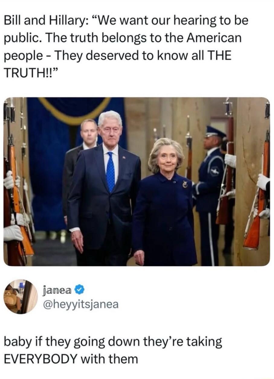 Bill and Hillary: “We want our hearings to be public. The truth belongs to the American people - They deserved to know all THE TRUTH!!”

jamea @hey может? (as shown) @heyyitsjanea
baby if they going down they’re taking EVERYBODY with them