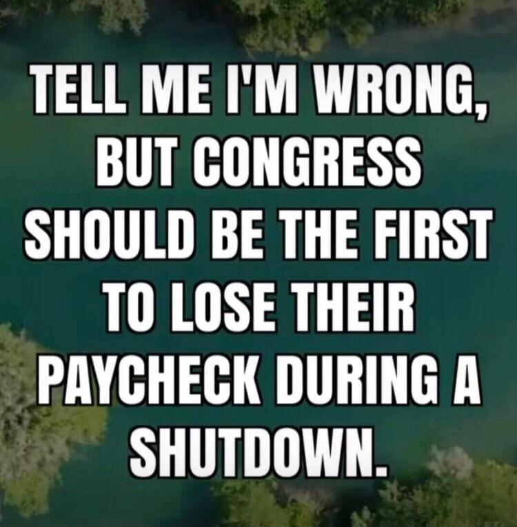 TELL ME I'M WRONG, BUT CONGRESS SHOULD BE THE FIRST TO LOSE THEIR PAYCHECK DURING A SHUTDOWN.