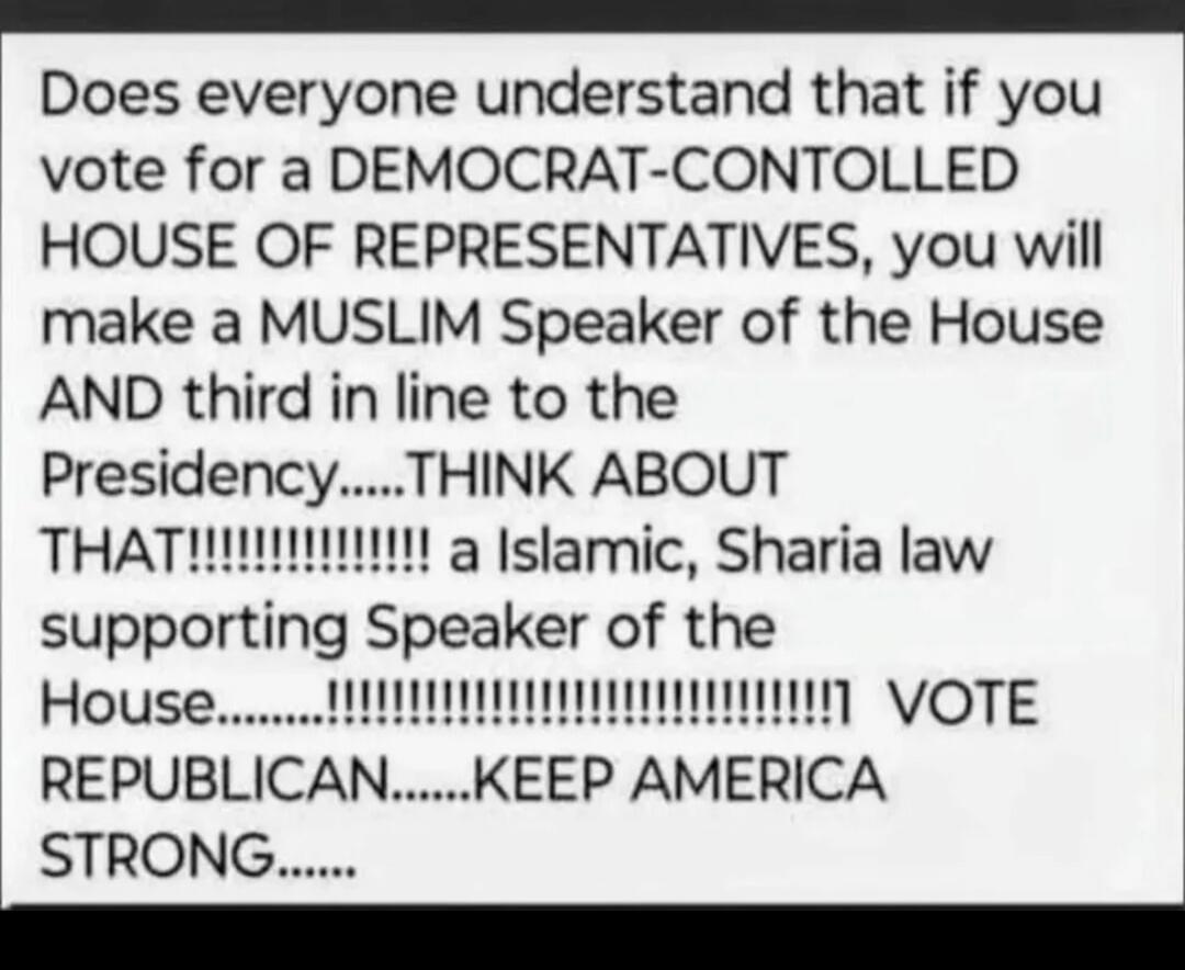 Does everyone understand that if you vote for a DEMOCRAT-CONTROLLED HOUSE OF REPRESENTATIVES, you will make a MUSLIM Speaker of the House AND third in line to the Presidency......THINK ABOUT THAT!!!!!!!!!!!!!!! a Islamic, Sharia law supporting Speaker of the House...........!!!!!!!!!!!!!!!!!!!!!!!! VOTE REPUBLICAN.......KEEP AMERICA STRONG......